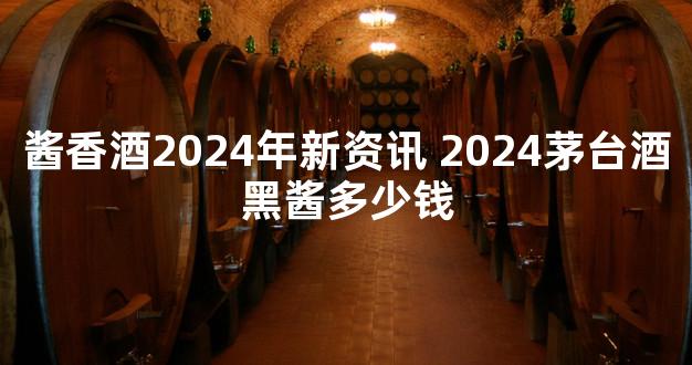 酱香酒2024年新资讯 2024茅台酒黑酱多少钱